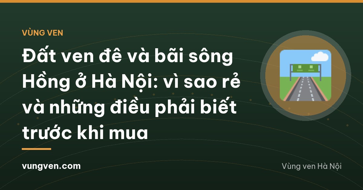 Đất ven đê và bãi sông Hồng ở Hà Nội: vì sao rẻ và những điều phải biết trước khi mua